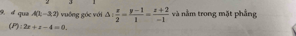 2 3 1
9. d qua A(1;-3;2) vuông góc với △ : x/2 = (y-1)/1 = (z+2)/-1  và nằm trong mặt phẳng 
(P) : 2x+z-4=0.