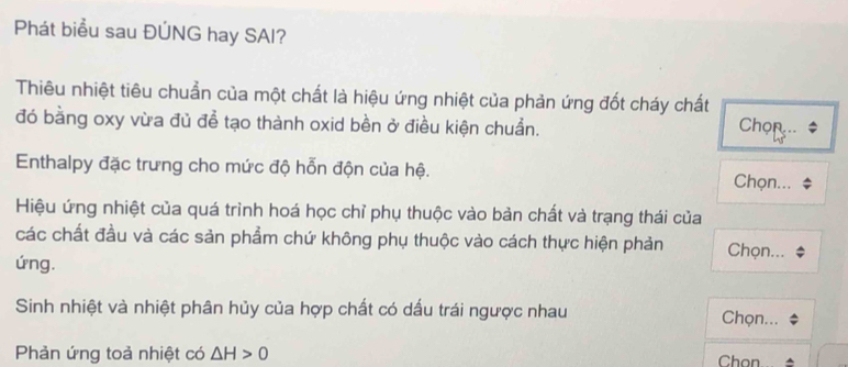 Phát biểu sau ĐÚNG hay SAI? 
Thiêu nhiệt tiêu chuẩn của một chất là hiệu ứng nhiệt của phản ứng đốt cháy chất 
đó bằng oxy vừa đủ để tạo thành oxid bền ở điều kiện chuẩn. Chọn $ 
Enthalpy đặc trưng cho mức độ hỗn độn của hệ. Chọn... 
Hiệu ứng nhiệt của quá trình hoá học chỉ phụ thuộc vào bản chất và trạng thái của 
các chất đầu và các sản phẩm chứ không phụ thuộc vào cách thực hiện phản Chọn... 
ứng. 
Sinh nhiệt và nhiệt phân hủy của hợp chất có dấu trái ngược nhau Chọn... 
Phản ứng toả nhiệt có △ H>0 Chon