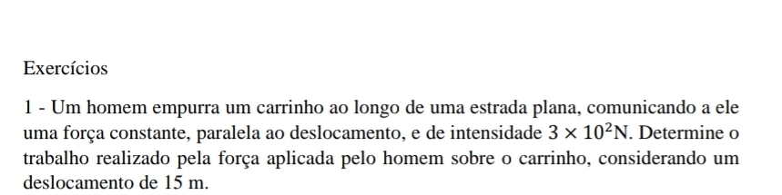 Exercícios 
1 - Um homem empurra um carrinho ao longo de uma estrada plana, comunicando a ele 
uma força constante, paralela ao deslocamento, e de intensidade 3* 10^2N. Determine o 
trabalho realizado pela força aplicada pelo homem sobre o carrinho, considerando um 
deslocamento de 15 m.