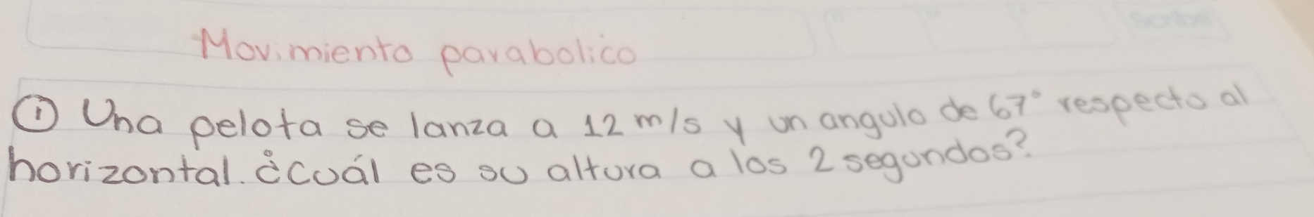 Movi miento parabolica 
①Ona pelota se lanza a 12 m/s y un angolo de 67° respecto al 
horizontal. dcuál es ou altura a los 2 segundos?