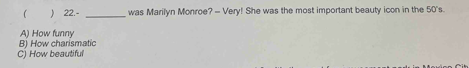 ( ) 22.- _was Marilyn Monroe? - Very! She was the most important beauty icon in the 50's.
A) How funny
B) How charismatic
C) How beautiful