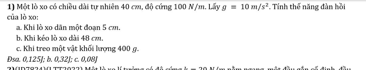 Một lò xo có chiều dài tự nhiên 40 cm, độ cứng 100 N/m. Lấy g=10m/s^2. Tính thế năng đàn hồi
của lò xo:
a. Khi lò xo dãn một đoạn 5 cm.
b. Khi kéo lò xo dài 48 cm.
c. Khi treo một vật khối lượng 400 g.
Đsa. 0,125J; b. 0,32J; c. 0,08J