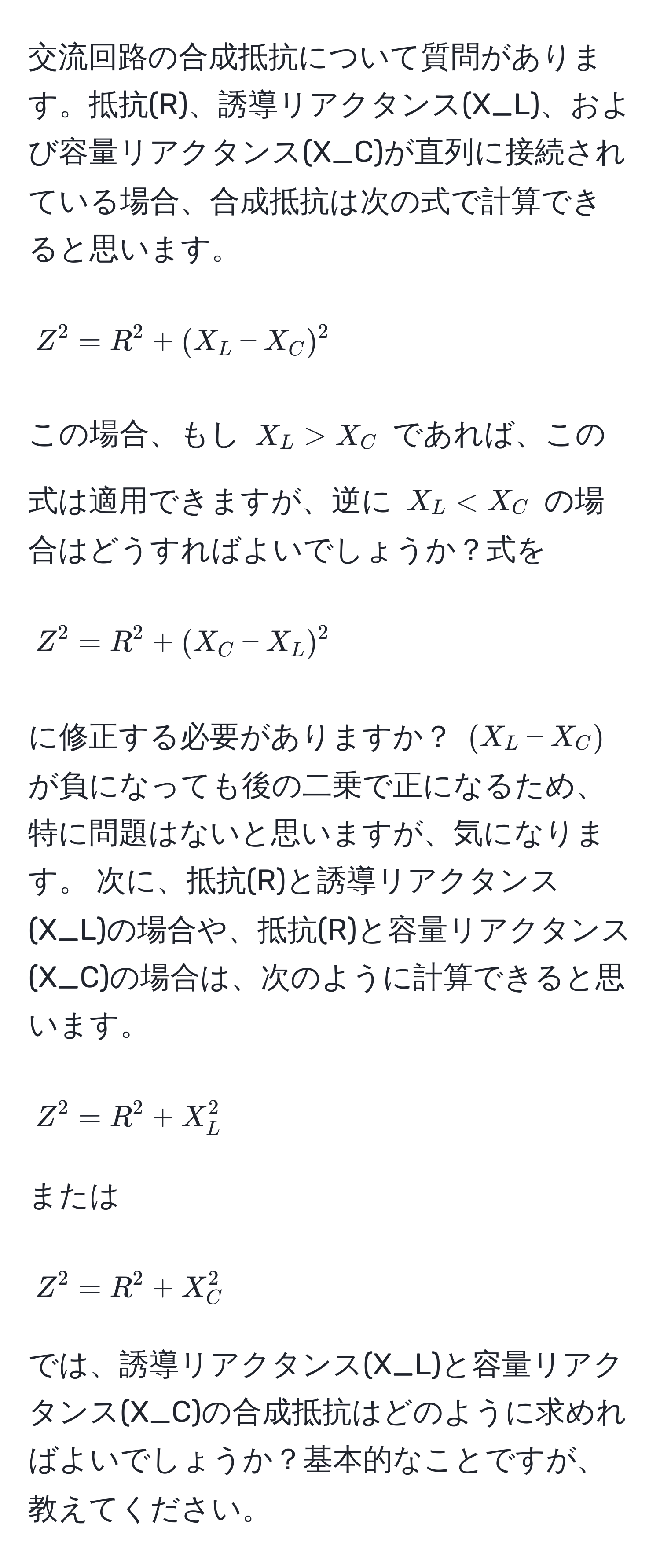 交流回路の合成抵抗について質問があります。抵抗(R)、誘導リアクタンス(X_L)、および容量リアクタンス(X_C)が直列に接続されている場合、合成抵抗は次の式で計算できると思います。 
[ Z^2 = R^2 + (X_L - X_C)^2 ]
この場合、もし ( X_L > X_C ) であれば、この式は適用できますが、逆に ( X_L < X_C ) の場合はどうすればよいでしょうか？式を 
[ Z^2 = R^2 + (X_C - X_L)^2 ] 
に修正する必要がありますか？ ( (X_L - X_C) ) が負になっても後の二乗で正になるため、特に問題はないと思いますが、気になります。 次に、抵抗(R)と誘導リアクタンス(X_L)の場合や、抵抗(R)と容量リアクタンス(X_C)の場合は、次のように計算できると思います。 
[ Z^2 = R^2 + X_L^2 ] 
または 
[ Z^2 = R^2 + X_C^2 ] 
では、誘導リアクタンス(X_L)と容量リアクタンス(X_C)の合成抵抗はどのように求めればよいでしょうか？基本的なことですが、教えてください。