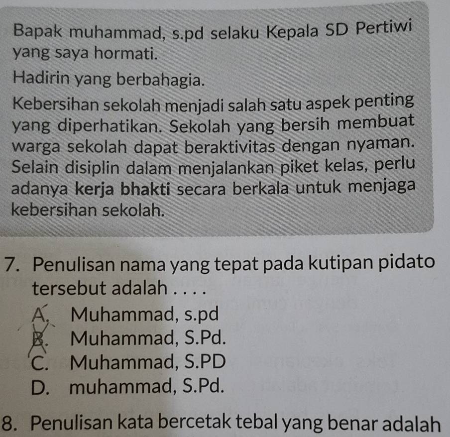 Bapak muhammad, s.pd selaku Kepala SD Pertiwi
yang saya hormati.
Hadirin yang berbahagia.
Kebersihan sekolah menjadi salah satu aspek penting
yang diperhatikan. Sekolah yang bersih membuat
warga sekolah dapat beraktivitas dengan nyaman.
Selain disiplin dalam menjalankan piket kelas, perlu
adanya kerja bhakti secara berkala untuk menjaga
kebersihan sekolah.
7. Penulisan nama yang tepat pada kutipan pidato
tersebut adalah . . . .
A. Muhammad, s.pd
B. Muhammad, S.Pd.
C. Muhammad, S.PD
D. muhammad, S.Pd.
8. Penulisan kata bercetak tebal yang benar adalah