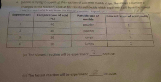 Joanne is trying to speed up the reaction of acid with marble chips. She makes a number of
changes to the reaction. Look at her results and decide which experiment will have the slowest
reaction and which will have 
(a) The slowest reaction will be experiment _because
(b) The fastest reaction will be experiment _because: