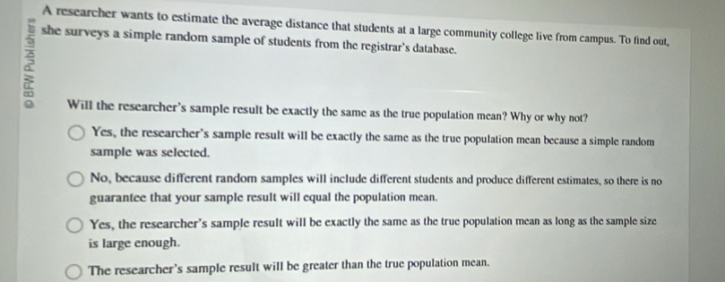 A researcher wants to estimate the average distance that students at a large community college live from campus. To find out,
2
she surveys a simple random sample of students from the registrar's database.
Will the researcher's sample result be exactly the same as the true population mean? Why or why not?
Yes, the researcher's sample result will be exactly the same as the true population mean because a simple random
sample was selected.
No, because different random samples will include different students and produce different estimates, so there is no
guarantee that your sample result will equal the population mean.
Yes, the researcher's sample result will be exactly the same as the true population mean as long as the sample size
is large enough.
The researcher's sample result will be greater than the true population mean.