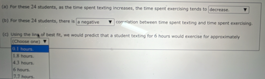 For these 24 students, as the time spent texting increases, the time spent exercising tends to decrease.
(b) For these 24 students, there is a negative correlation between time spent texting and time spent exercising.
(c) Using the line of best fit, we would predict that a student texting for 6 hours would exercise for approximately
(Choose one)
0.1 hours.
1.8 hours.
4.3 hours.
6 hours.
7,7 hours.