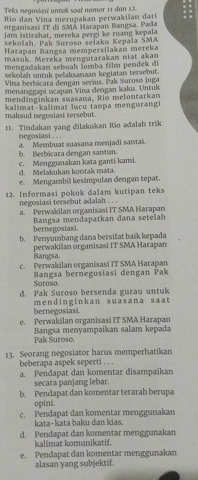 Teks negosiasi untuk soal nomor 11 dan 12.
Rio dan Vina merupakan perwakilan dari
organisasi IT di SMÄ Harapan Bangsa. Pada
jam istirahat, mereka pergi ke ruang kepala
sekolah. Pak Suroso selaku Kepala SMA
Harapan Bangsa mempersilakan mereka
masuk. Mereka mengutarakan niat akan
mengadakan sebuah İomba film pendek di
sekolah untuk pelaksanaan kegiatan tersebut.
Vina berbicara dengan serius. Pak Suroso juga
menanggapi ucapan Vina dengan kaku. Untuk
mendinginkan suasana, Rio melontarkan
kalimat-kalimat lucu tanpa mengurangi
maksud negosiasi tersebut.
11. Tindakan yang dilakukan Rio adalah trik
negosiasi . . .
a. Membuat suasana menjadi santai.
b. Berbicara dengan santun.
c. Menggunakan kata ganti kami.
d. Melakukan kontak mata.
e. Mengambil kesimpulan dengan tepat.
12. Informasi pokok dalam kutipan teks
negosiasi tersebut adalah . . .
a. Perwakilan organisasi IT SMA Harapan
Bangsa mendapatkan dana setelah
bernegosiasi.
b. Penyumbang dana bersifat baik kepada
perwakilan organisasi IT SMA Harapan
Bangsa.
c. Perwakilan organisasi IT SMA Harapan
Bangsa bernegosiasi dengan Pak
Suroso.
d. Pak Suroso bersenda gurau untuk
mendinginkan suasana saat
bernegosiasi.
e. Perwakilan organisasi IT SMA Harapan
Bangsa menyampaikan salam kepada
Pak Suroso.
13. Seorang negosiator harus memperhatikan
beberapa aspek seperti . . .
a. Pendapat dan komentar disampaikan
secara panjang lebar.
b. Pendapat dan komentar terarah berupa
opini.
c. Pendapat dan komentar menggunakan
kata-kata baku dan kias.
d. Pendapat dan komentar menggunakan
kalimat komunikatif.
e. Pendapat dan komentar menggunakan
alasan yang subjektif.