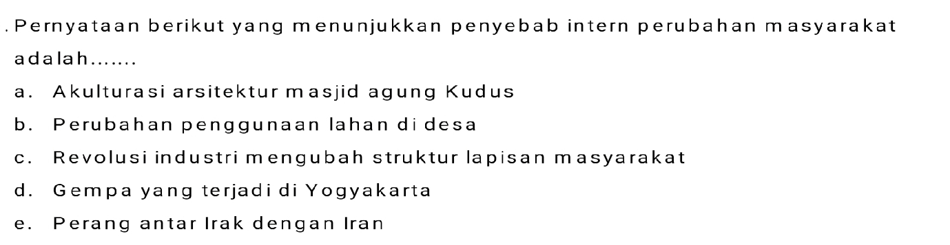 Pernyataan berikut yang menunjukkan penyebab intern perubahan masyarakat
a d a l a h . . .. . . .
a. Akulturasi arsitektur masjid agung Kudus
b. Perubahan penggunaan lahan di desa
c. Revolusi industri mengubah struktur lapisan masyarakat
d. Gempa yang terjadi di Yogyakarta
e. Perang antar Irak dengan Iran