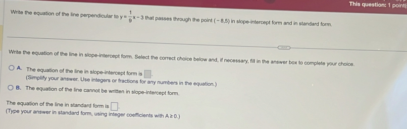 This question: 1 point(
Write the equation of the line perpendicular to y= 1/9 x-3 that passes through the point (-8,5) in slope-intercept form and in standard form.
Write the equation of the line in slope-intercept form. Select the correct choice below and, if necessary, fill in the answer box to complete your choice.
A. The equation of the line in slope-intercept form is □. 
(Simplify your answer. Use integers or fractions for any numbers in the equation.)
B. The equation of the line cannot be written in slope-intercept form.
The equation of the line in standard form is □. 
(Type your answer in standard form, using integer coefficients with A≥ 0.)