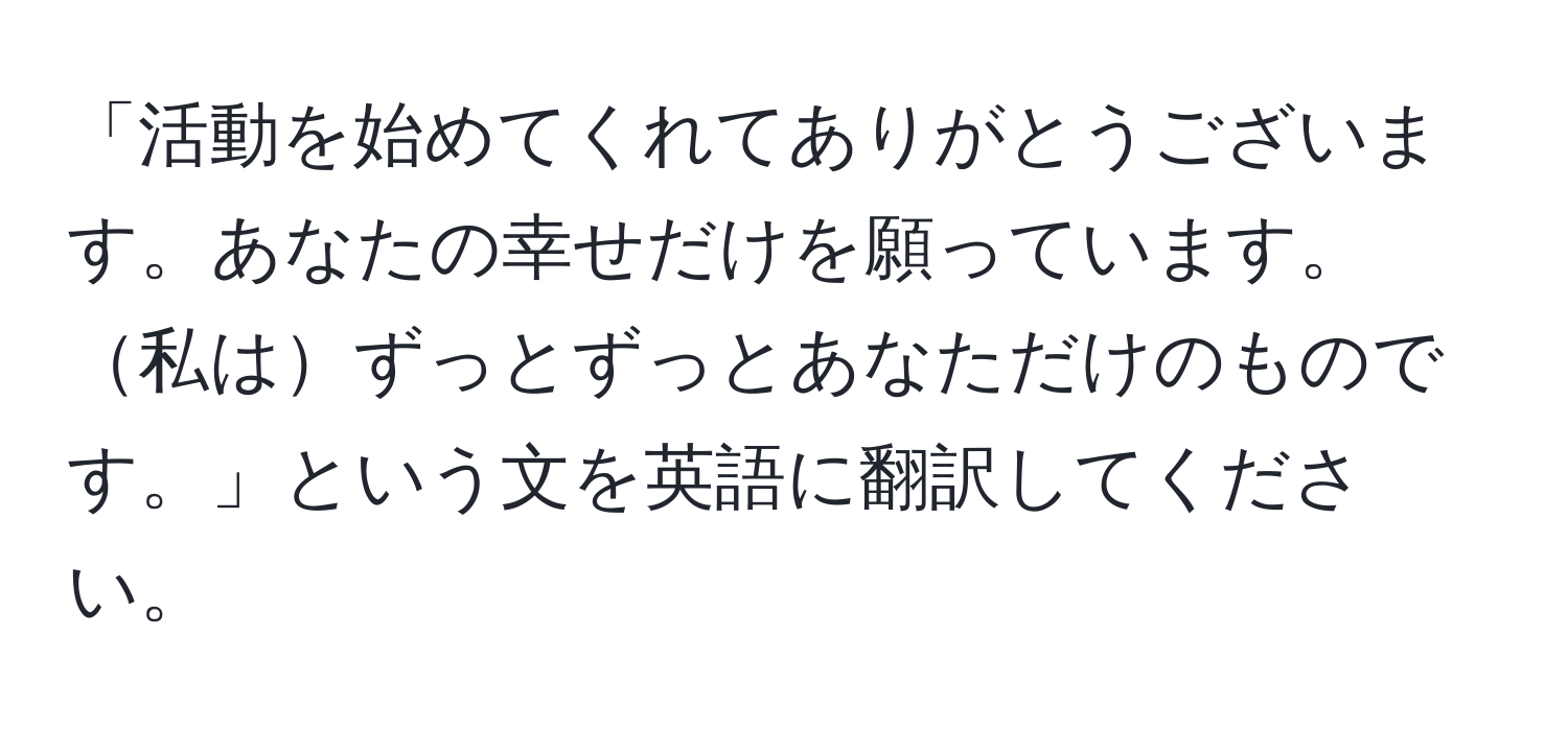 「活動を始めてくれてありがとうございます。あなたの幸せだけを願っています。私はずっとずっとあなただけのものです。」という文を英語に翻訳してください。