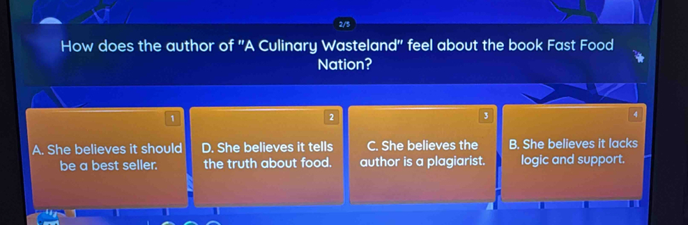 2/5
How does the author of ''A Culinary Wasteland'' feel about the book Fast Food
Nation?
1
2
3
4
A. She believes it should D. She believes it tells C. She believes the B. She believes it lacks
be a best seller. the truth about food. author is a plagiarist. logic and support.