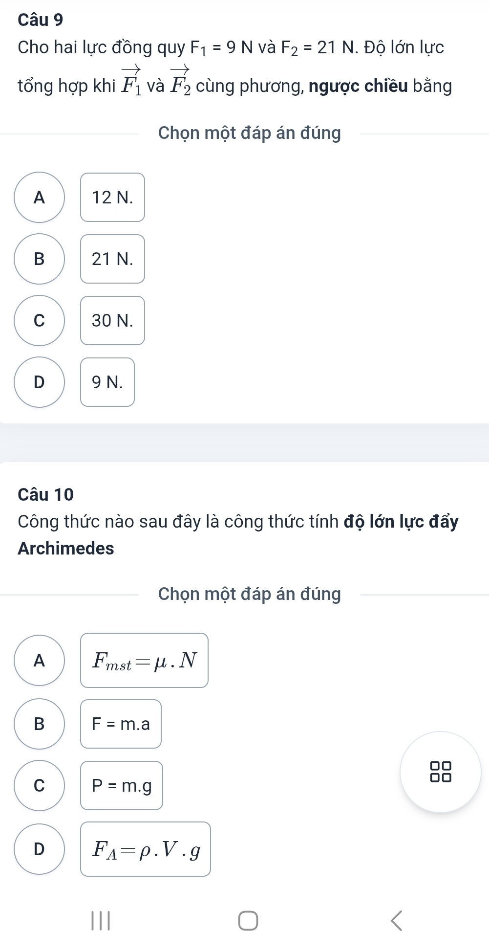 Cho hai lực đồng quy F_1=9N và F_2=21N. . Độ lớn lực
tổng hợp khi vector F_1 và vector F_2 cùng phương, ngược chiều bằng
Chọn một đáp án đúng
A 12 N.
B 21 N.
C 30 N.
D 9 N.
Câu 10
Công thức nào sau đây là công thức tính độ lớn lực đẩy
Archimedes
Chọn một đáp án đúng
A F_mst=mu · N
B F=m.a
□□
C P=m.g
□□
D F_A=rho .V.g