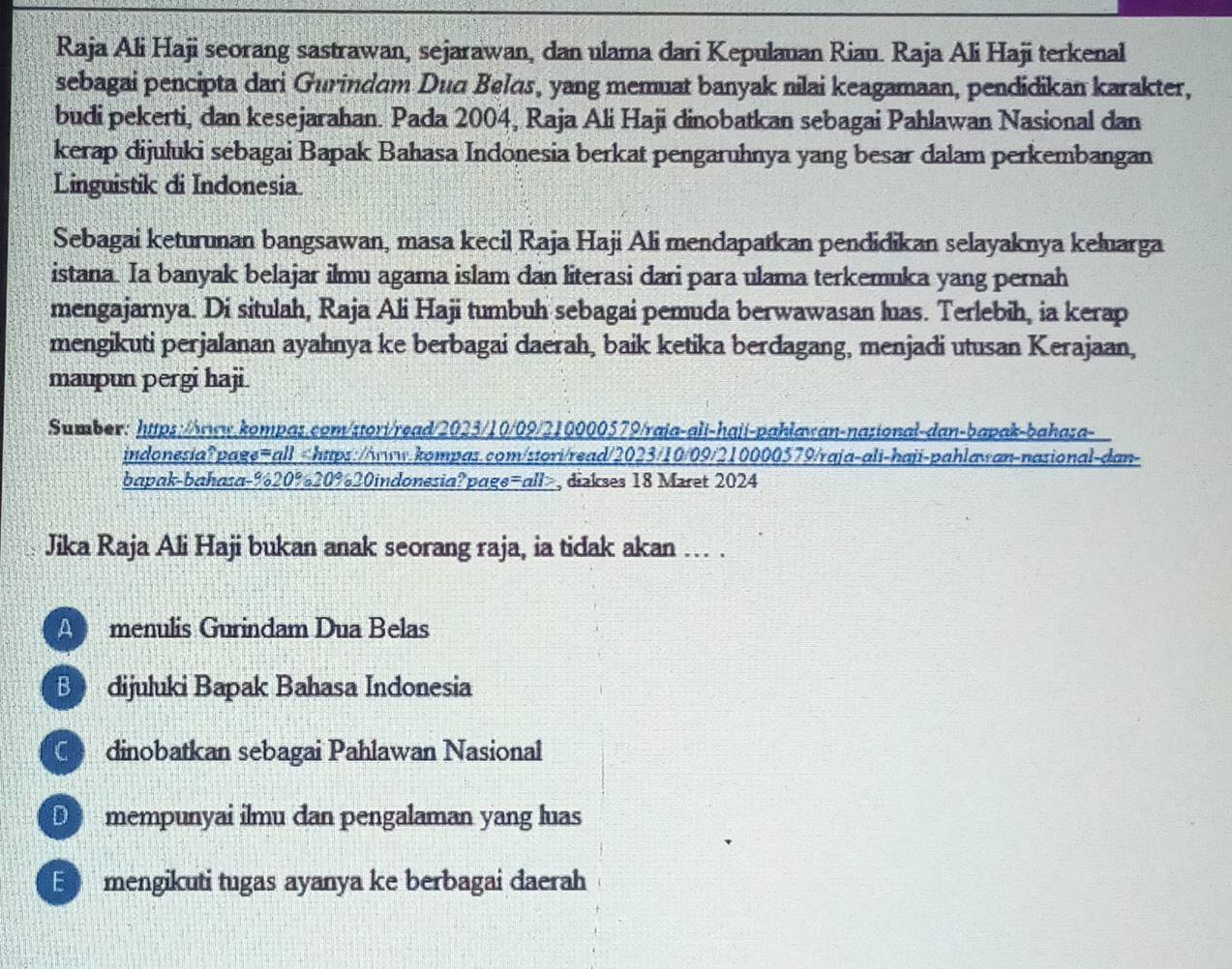 Raja Ali Haji seorang sastrawan, sejarawan, dan ulama dari Kepulauan Riau. Raja Ali Haji terkenal
sebagai pencipta dari Gurindam Duq Belas, yang memuat banyak nilai keagamaan, pendidikan karakter,
budi pekerti, dan kesejarahan. Pada 2004, Raja Ali Haji dinobatkan sebagai Pahlawan Nasional dan
kerap dijuluki sebagai Bapak Bahasa Indonesia berkat pengaruhnya yang besar dalam perkembangan
Linguistik di Indonesia.
Sebagai keturunan bangsawan, masa kecil Raja Haji Ali mendapatkan pendidikan selayaknya keluarga
istana. Ia banyak belajar ilmu agama islam dan literasi dari para ulama terkemuka yang pernah
mengajarnya. Di situlah, Raja Ali Haji tumbuh sebagai pemuda berwawasan luas. Terlebih, ia kerap
mengikuti perjalanan ayahnya ke berbagai daerah, baik ketika berdagang, menjadi utusan Kerajaan,
maupun pergi haji.
Sumber: https://rww.kompas.com/stori/read/2023/10/09/210000579/raia-ali-haji-pahlawan-nasional-dan-bapak-bahaza-
indonesia?page=all. -% 20% 20% 20indonesia?page=all>, dizkses 18 Maret 2024
A menulis Gurindam Dua Belas
B dijuluki Bapak Bahasa Indonesia
C dinobatkan sebagai Pahlawan Nasional
D mempunyai ilmu dan pengalaman yang luas
E mengikuti tugas ayanya ke berbagai daerah