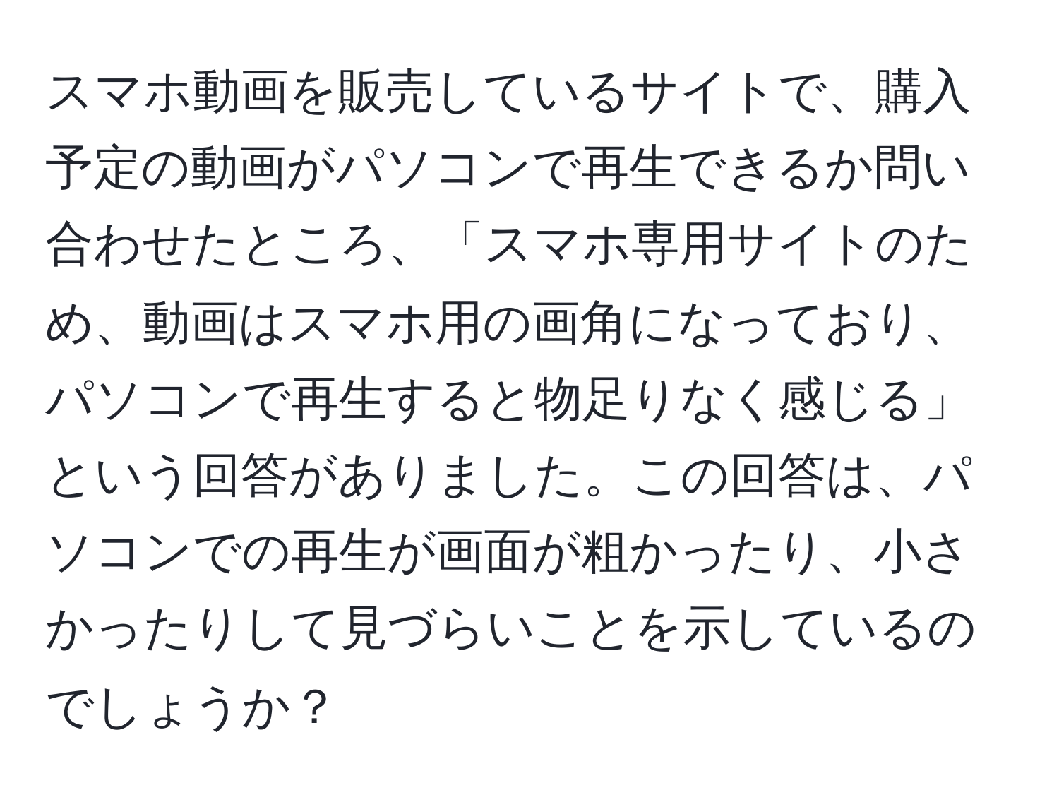 スマホ動画を販売しているサイトで、購入予定の動画がパソコンで再生できるか問い合わせたところ、「スマホ専用サイトのため、動画はスマホ用の画角になっており、パソコンで再生すると物足りなく感じる」という回答がありました。この回答は、パソコンでの再生が画面が粗かったり、小さかったりして見づらいことを示しているのでしょうか？