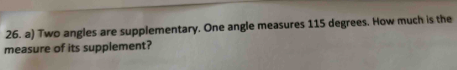 Two angles are supplementary. One angle measures 115 degrees. How much is the 
measure of its supplement?