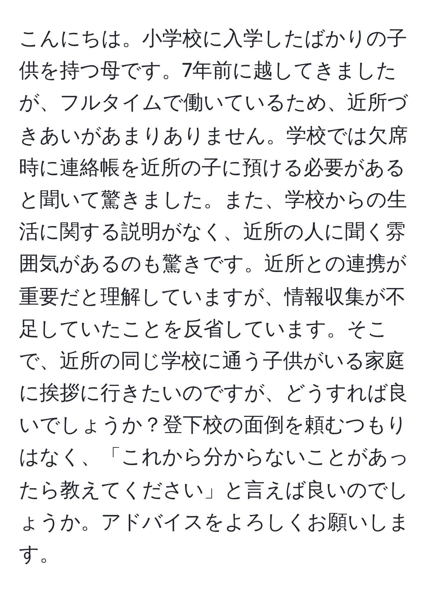 こんにちは。小学校に入学したばかりの子供を持つ母です。7年前に越してきましたが、フルタイムで働いているため、近所づきあいがあまりありません。学校では欠席時に連絡帳を近所の子に預ける必要があると聞いて驚きました。また、学校からの生活に関する説明がなく、近所の人に聞く雰囲気があるのも驚きです。近所との連携が重要だと理解していますが、情報収集が不足していたことを反省しています。そこで、近所の同じ学校に通う子供がいる家庭に挨拶に行きたいのですが、どうすれば良いでしょうか？登下校の面倒を頼むつもりはなく、「これから分からないことがあったら教えてください」と言えば良いのでしょうか。アドバイスをよろしくお願いします。