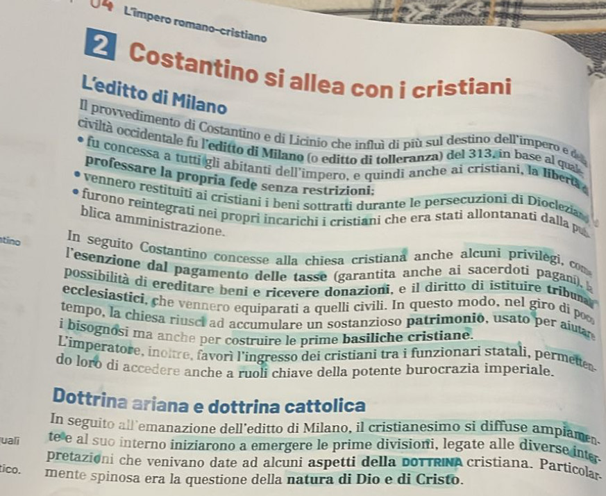 L'impero romano-cristiano
Costantino si allea con i cristiani
L'editto di Milano
Il provvedímento di Costantino e di Licinio che influì di piú sul destino dell'impero e d
civiltà occidentale fu l'editto di Mílano (o editto di tolleranza) del 313, in base al qual
fu concessa a tutti gli abitanti dell’impero, e quindi anche ai cristiani, la liberta
professare la propría fede senza restrizioni:
vennero restítuiti ai crístiani i beni sottratti durante le persecuzioni di Dioclezia
furono reintegratí neí propri incarichi i cristiani che era stati allontanati dalla pu
blica amministrazione.
tino In seguito Costantino concesse alla chiesa cristiana anche alcuni privilegi, com
l'esenzione dal pagamento delle tasse (garantita anche ai sacerdoti paganí), 
possibilità di ereditare beni e ricevere donazioni, e il diritto di istituire tribuna
ecclesiastici, che vennero equiparati a quelli civili. In questo modo, nel giro di poo
tempo, la chiesa riusci ad accumulare un sostanzioso patrimonio, usato per aíutar
i bisognosi ma anche per costruire le prime basiliche cristiane.
L'imperatore, inoitre, favorì l'ingresso dei cristiani tra i funzionari statali, permetten
do loro di accedere anche a ruoli chiave della potente burocrazia imperiale.
Dottrina ariana e dottrina cattolica
In seguito all'emanazione dell’editto di Milano, il cristianesimo si diffuse ampiamen-
uali te e al suo interno iniziarono a emergere le prime divisioni, legate alle diverse inter
pretazioni che venivano date ad alcuni aspetti della doTTRNa cristiana. Particolar
tico. mente spinosa era la questione della natura di Dio e di Cristo.