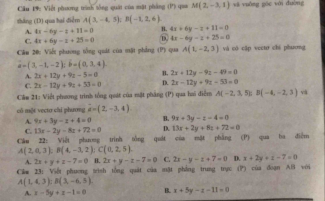 Viết phương trình tổng quát của mặt phẳng (P) qua M(2,-3,1) và vuông góc với đường
thāng (D) qua hai điểm A(3,-4,5);B(-1,2,6).
A. 4x-6y-z+11=0
B. 4x+6y-z+11=0
C. 4x+6y-z+25=0
D. 4x-6y-z+25=0
Câu 20: Viết phương tồng quát của mặt phẳng (P) qua A(1,-2,3) và có cặp vectơ chí phương
vector a=(3,-1,-2);vector b=(0,3,4).
A. 2x+12y+9z-5=0
B. 2x+12y-9z-49=0
C. 2x-12y+9z+53=0
D. 2x-12y+9z-53=0
Câu 21: Viết phương trình tổng quát của mặt phẳng (P) qua hai điểm A(-2,3,5);B(-4,-2,3) và
có một vectơ chi phương vector a=(2,-3,4).
A. 9x+3y-z+4=0
B. 9x+3y-z-4=0
C. 13x-2y-8z+72=0
D. 13x+2y+8z+72=0
Câu 22: Viết phương trình tồng quát của mặt phẳng (P) qua ba điểm
A(2,0,3);B(4,-3,2);C(0,2,5).
A. 2x+y+z-7=0 B. 2x+y-z-7=0 C. 2x-y-z+7=0 D. x+2y+z-7=0
Câu 23: Viết phương trình tồng quát của mặt phẳng trung trực (P) của đoạn AB với
A(1,4,3);B(3,-6,5).
A. x-5y+z-1=0
B. x+5y-z-11=0