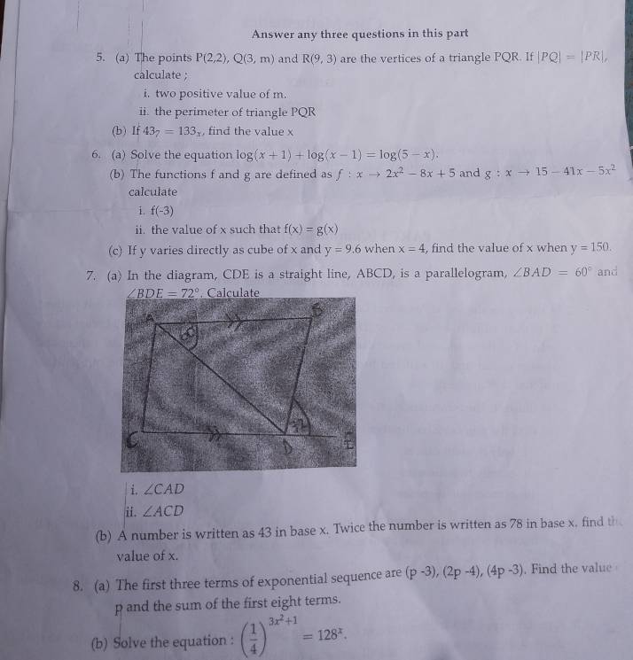 Answer any three questions in this part 
5. (a) The points P(2,2), Q(3,m) and R(9,3) are the vertices of a triangle PQR. If |PQ|=|PR|, 
calculate ; 
i. two positive value of m. 
ii. the perimeter of triangle PQR
(b) If 43_7=133_x , find the value x
6. (a) Solve the equation log (x+1)+log (x-1)=log (5-x). and g:xto 15-41x-5x^2
(b) The functions f and g are defined as f:xto 2x^2-8x+5
calculate 
i f(-3)
ii the value of x such that f(x)=g(x)
(c) If y varies directly as cube of x and y=9.6 when x=4 , find the value of x when y=150. 
7. (a) In the diagram, CDE is a straight line, ABCD, is a parallelogram, ∠ BAD=60° and
∠ BDE=72° Calculate 
i. ∠ CAD
ii. ∠ ACD
(b) A number is written as 43 in base x. Twice the number is written as 78 in base x. find th 
value of x. 
8. (a) The first three terms of exponential sequence are (p-3), (2p-4), (4p-3). Find the value
p and the sum of the first eight terms. 
(b) Solve the equation : ( 1/4 )^3x^2+1=128^x.