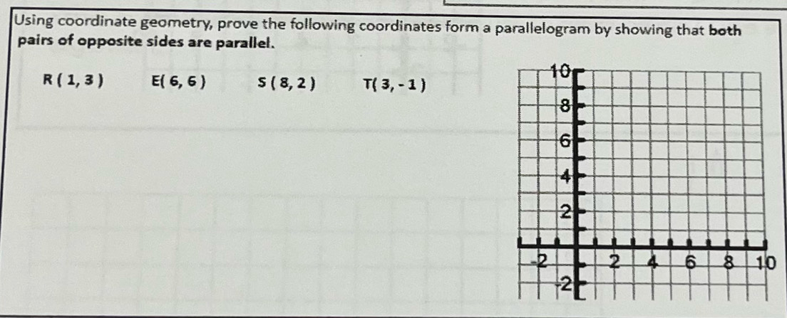 Using coordinate geometry, prove the following coordinates form a parallelogram by showing that both
pairs of opposite sides are parallel.
R(1,3) E(6,6) S(8,2) T(3,-1)
0