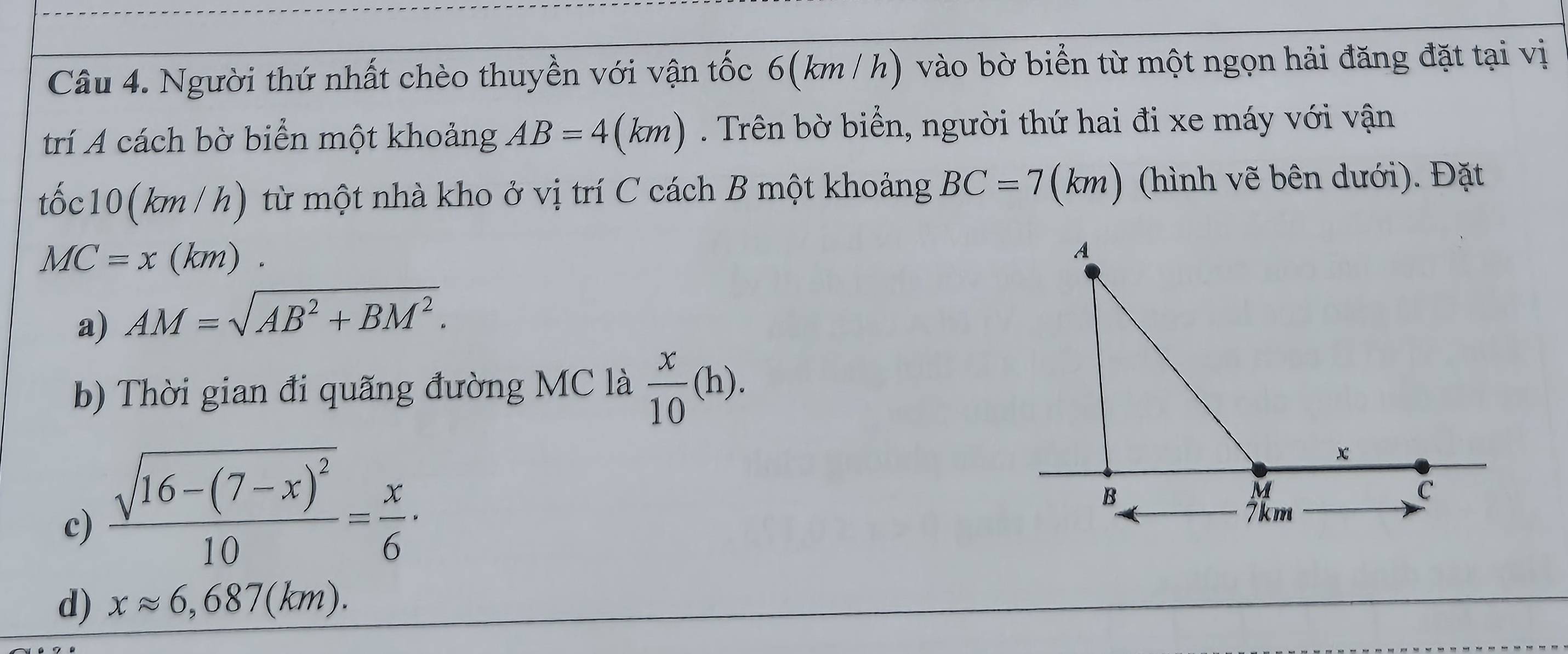 Người thứ nhất chèo thuyền với vận tốc 6(km / h) vào bờ biển từ một ngọn hải đăng đặt tại vị
trí A cách bờ biển một khoảng AB=4(km). Trên bờ biển, người thứ hai đi xe máy với vận
tốc10 (km / h) từ một nhà kho ở vị trí C cách B một khoảng BC=7(km : ) (hình vẽ bên dưới). Đặt
MC=x(km)
a) AM=sqrt(AB^2+BM^2).
b) Thời gian đi quãng đường MC là  x/10 (h).
c) frac sqrt(16-(7-x)^2)10= x/6 ·
d) xapprox 6,687(km).