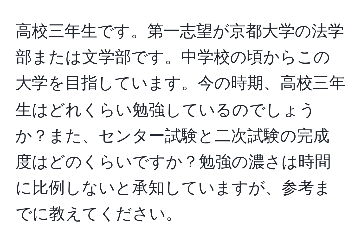 高校三年生です。第一志望が京都大学の法学部または文学部です。中学校の頃からこの大学を目指しています。今の時期、高校三年生はどれくらい勉強しているのでしょうか？また、センター試験と二次試験の完成度はどのくらいですか？勉強の濃さは時間に比例しないと承知していますが、参考までに教えてください。