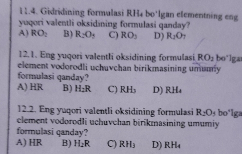 Gidridining formulasi RH4 bo'lgan elementning eng
yuqori valentli oksidining formulasi qanday?
A) RO_2 B) R_2O_5 C) RO_3 D) R_2O
12.1. Eng yuqori valentli oksidining formulasi RO_2 bo*lgar
element vodorodli uchuvchan birikmasining umumy
formulasi qanday?
A) HR B) H_2R C) RH_3 D) RH_4
12.2. Eng yuqori valentli oksidining formulasi R_2O_5 bo*lga
element vodorodli uchuvchan birikmasining umumiy
formulasi qanday?
A) HR B) H_2R C) RH_3 D) RH_4