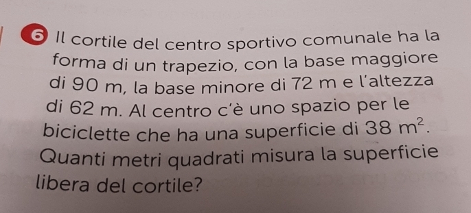 Il cortile del centro sportivo comunale ha la 
forma di un trapezio, con la base maggiore 
di 90 m, la base minore di 72 m e l’altezza 
di 62 m. Al centro c’è uno spazio per le 
biciclette che ha una superficie di 38m^2. 
Quanti metri quadrati misura la superficie 
libera del cortile?