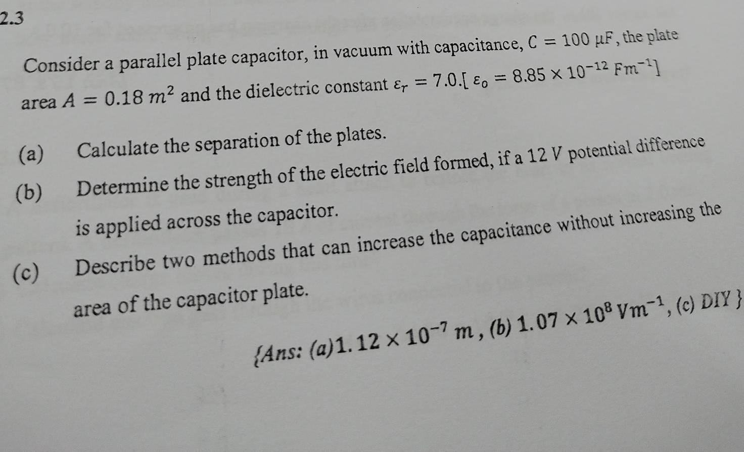 2.3
Consider a parallel plate capacitor, in vacuum with capacitance, C=100mu F , the plate
area A=0.18m^2 and the dielectric constant varepsilon _r=7.0.[varepsilon _o=8.85* 10^(-12)Fm^(-1)]
(a) Calculate the separation of the plates.
(b) Determine the strength of the electric field formed, if a 12 V potential difference
is applied across the capacitor.
(c) Describe two methods that can increase the capacitance without increasing the
area of the capacitor plate.
Ans: (a) 1.12* 10^(-7)m , (b) 1.07* 10^8Vm^(-1) , (c) DIY 