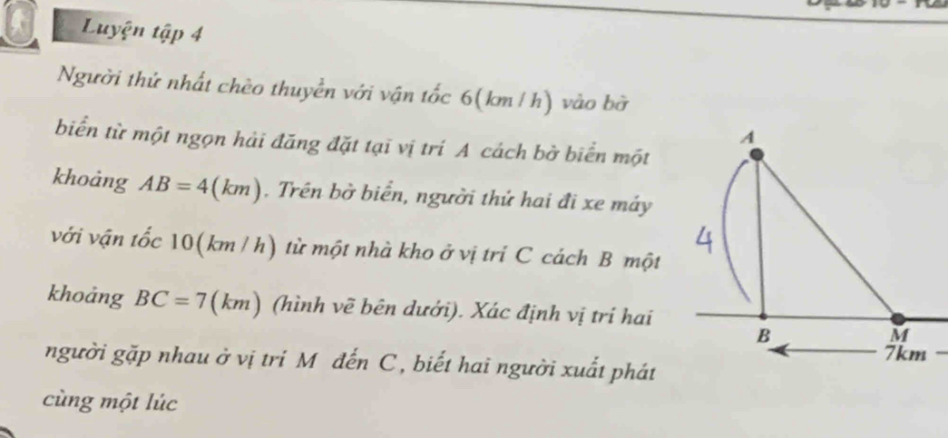 Luyện tập 4 
Người thứ nhất chèo thuyền với vận tốc 6(km /h) vào bờ 
biển từ một ngọn hải đăng đặt tại vị trí A cách bờ biển một 
khoảng AB=4(km). Trên bờ biển, người thứ hai đi xe máy 
với vận tốc 10(km / h) từ một nhà kho ở vị tri C cách B một 
khoảng BC=7 (km) (hình vẽ bên dưới). Xác định vị trí hai 
người gặp nhau ở vị tri M đến C , biết hai người xuất phát 
cùng một lúc