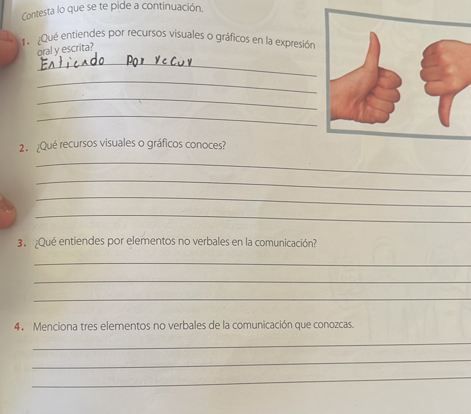 Contesta lo que se te pide a continuación. 
1. ¿Qué entiendes por recursos visuales o gráficos en la expresión 
oral y escrita? 
_ 
_ 
_ 
_ 
2. ¿Qué recursos visuales o gráficos conoces? 
_ 
_ 
_ 
_ 
3. ¿Qué entiendes por elementos no verbales en la comunicación? 
_ 
_ 
_ 
4. Menciona tres elementos no verbales de la comunicación que conozcas. 
_ 
_ 
_