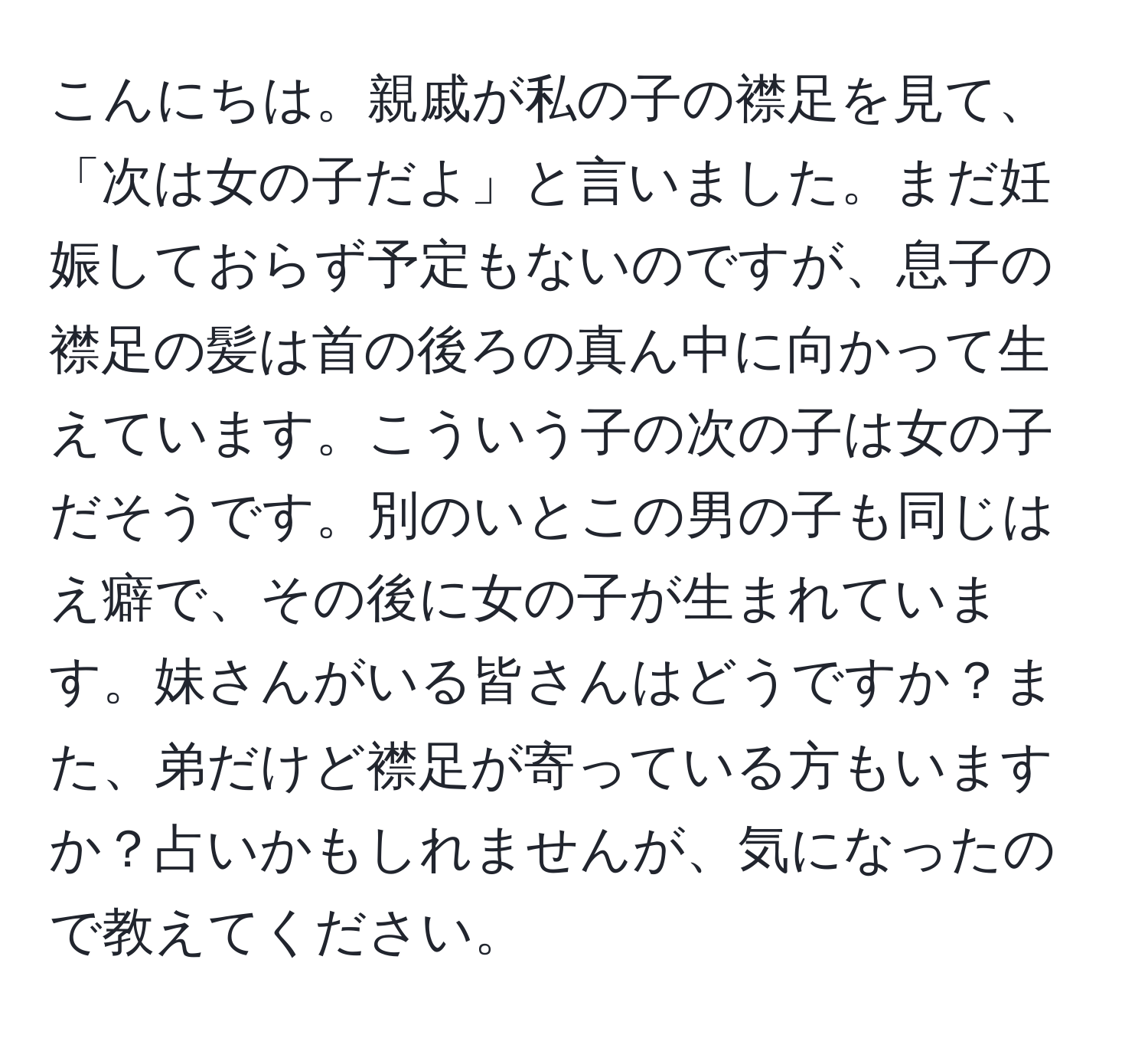 こんにちは。親戚が私の子の襟足を見て、「次は女の子だよ」と言いました。まだ妊娠しておらず予定もないのですが、息子の襟足の髪は首の後ろの真ん中に向かって生えています。こういう子の次の子は女の子だそうです。別のいとこの男の子も同じはえ癖で、その後に女の子が生まれています。妹さんがいる皆さんはどうですか？また、弟だけど襟足が寄っている方もいますか？占いかもしれませんが、気になったので教えてください。