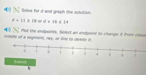 Solve for d and graph the solution.
d+11≥ 18 or d+16≤ 14
Plot the endpoints. Select an endpoint to change it from close 
middle of a segment, ray, or line to delete it. 
Submit