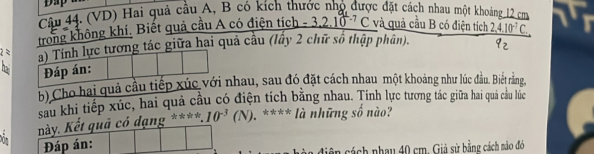 Dap 
Câu 44. (VD) Hai quả cầu A, B có kích thước nhỏ được đặt cách nhau một khoảng 12 cma
trong không khí. Biết quả cầu A có điện tích -3,2.10^(-7)C và quả cầu B có điện tích _ 2,4.10^(-7)C. I 
2=ác giữa hại quả cầu (lấy 2 chữ số thập phân). 
b) Cho hai quả cnhau, sau đó đặt cách nhau một khoảng như lúc đầu. Biết rằng, 
sau khi tiếp xúc, hai quả cầu có điện tích bằng nhau. Tính lực tương tác giữa hai quả cầu lúc 
g ****.10^(-3)(N). **** là những số nào? 
Don 
ên cách nhay 40 cm. Giả sử bằng cách nào đó