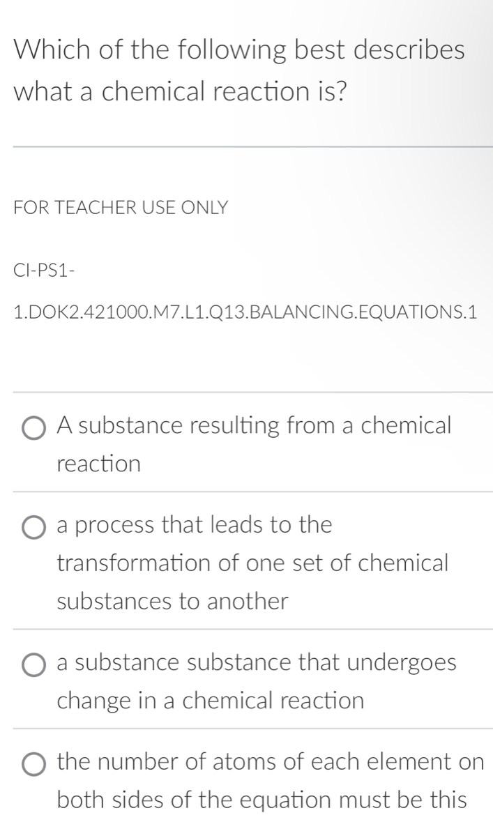 Which of the following best describes
what a chemical reaction is?
FOR TEACHER USE ONLY
CI-PS1-
1.DOK2.421000.M7.L1.Q13.BALANCING.EQUATIONS.1
A substance resulting from a chemical
reaction
a process that leads to the
transformation of one set of chemical
substances to another
a substance substance that undergoes
change in a chemical reaction
the number of atoms of each element on
both sides of the equation must be this