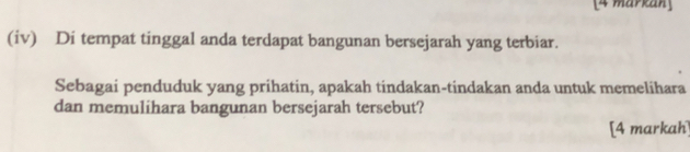 [4 markan] 
(iv) Di tempat tinggal anda terdapat bangunan bersejarah yang terbiar. 
Sebagai penduduk yang prihatin, apakah tindakan-tindakan anda untuk memelihara 
dan memulihara bangunan bersejarah tersebut? 
[4 markah]