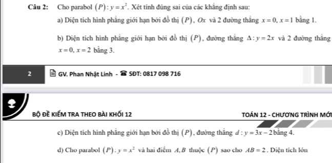 Cho parabol (P): y=x^2. Xét tính đúng sai của các khẳng định sau: 
a) Diện tích hình phẳng giới hạn bởi đồ thị (P), Ox và 2 đường thắng x=0, x=1 bằng 1. 
b) Diện tích hình phẳng giới hạn bởi đồ thị (P), đường thắng △ :y=2x và 2 đường thắng
x=0, x=2 bằng 3. 
2 GV. Phan Nhật Linh - SĐT: 0817 098 716 
bộ đề kiếm tra theo bài khỐi 12 TOÁN 12 - CHƯơNG TRÌNH MỚI 
c) Diện tích hình phẳng giới hạn bởi đồ thị (P), đường thắng d:y=3x-2 bằng 4. 
d) Cho parabol (P):y=x^2 và hai điểm A, B thuộc (P) sao cho AB=2. Diện tích lớn