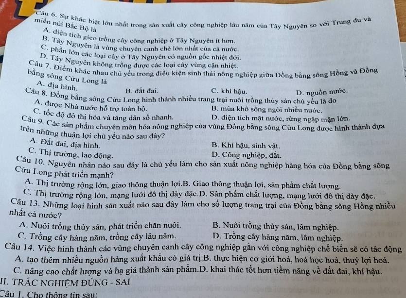 a 6 Cầu 6. Sự khác biệt lớn nhất trong sản xuất cây công nghiệp lâu năm của Tây Nguyên so với Trung du và
miền núi Bắc Bộ là A. diện tích gico trồng cây công nghiệp ở Tây Nguyên ít hơn.
B. Tây Nguyên là vùng chuyên canh chè lớn nhất của cả nước
C. phần lớn các loại cây ở Tây Nguyên có nguồn gốc nhiệt đới
D. Tây Nguyên không trồng được các loại cây vùng cận nhiệt.
Câu 7. Điểm khác nhau chủ yểu trong điều kiện sinh thái nông nghiệp giữa Đồng bằng sông Hồng và Đồng
bằng sông Cửu Long là
A. địa hình. B. đất đai. C. khí hậu. D. nguồn nước.
Cầu 8. Đồng bằng sống Cửu Long hình thành nhiều trang trại nuôi trồng thủy sản chủ yếu là do
A. được Nhà nước hỗ trợ toàn bộ. B. mùa khô sông ngôi nhiều nước.
C. tốc độ đô thị hóa và tăng dân số nhanh. D. diện tích mặt nước, rừng ngập mặn lớn.
Câu 9, Các sản phẩm chuyên môn hóa nông nghiệp của vùng Đồng bằng sông Cửu Long được hình thành dựa
trên những thuận lợi chủ yếu nào sau đây?
A. Đất đai, địa hình.
B. Khí hậu, sinh vật.
C. Thị trường, lao động.  D. Công nghiệp, đất.
Câu 10. Nguyên nhân nào sau dây là chủ yếu làm cho sản xuất nông nghiệp hàng hóa của Đồng bằng sông
Cửu Long phát triển mạnh?
A. Thị trường rộng lớn, giao thông thuận lợi.B. Giao thông thuận lợi, sản phẩm chất lượng.
C. Thị trường rộng lớn, mạng lưới đô thị dày đặc.D. Sản phẩm chất lượng, mạng lưới đô thị dày đặc.
Câu 13. Những loại hình sản xuất nào sau đây làm cho số lượng trang trại của Đồng bằng sông Hồng nhiều
nhất cả nước?
A. Nuôi trồng thủy sản, phát triển chăn nuôi. B. Nuôi trồng thủy sản, lâm nghiệp.
C. Trồng cây hàng năm, trồng cây lâu năm. D. Trồng cây hàng năm, lâm nghiệp.
Câu 14. Việc hình thành các vùng chuyên canh cây công nghiệp gắn với công nghiệp chế biến sẽ có tác động
A. tạo thêm nhiều nguồn hàng xuất khầu có giá trị.B. thực hiện cơ giới hoá, hoá học hoá, thuỷ lợi hoá.
C. nâng cao chất lượng và hạ giá thành sản phẩm.D. khai thác tốt hơn tiềm năng về đất đai, khí hậu.
II. TRÁC NGHIỆM ĐÚNG - SAI
Câu 1. Cho thông tin sau: