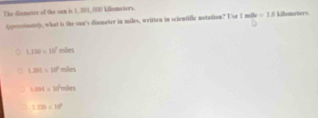 The dismeter of the sun is 1, 391, 000 kilometers.
tppronimately, what is the sun's diameter in miles, written in scientific notation? Use 1mile=1.6 kilometers.
1.150* 10^7mles
1.391* 10^6miles
8.094* 10^5mlles
2.226* 10^6