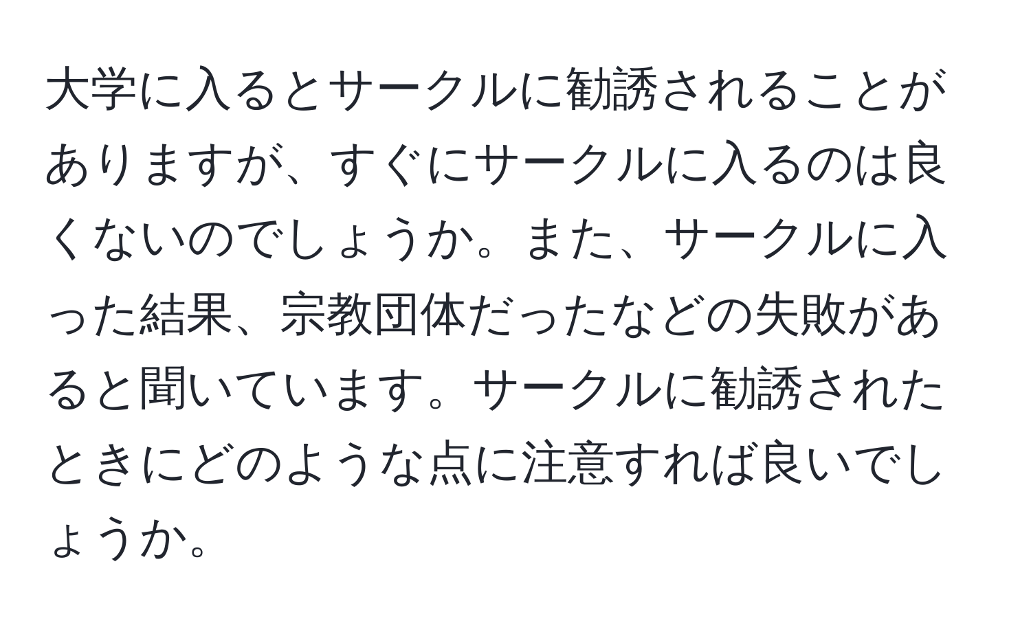 大学に入るとサークルに勧誘されることがありますが、すぐにサークルに入るのは良くないのでしょうか。また、サークルに入った結果、宗教団体だったなどの失敗があると聞いています。サークルに勧誘されたときにどのような点に注意すれば良いでしょうか。