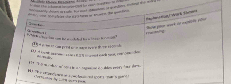 ultiple Choice Directions: Answer 
Utilize the information provided for each quiestion to detin
necessarily drawn to scale. For each statement or question, choose the word
given, best completes the statement or answers the question.
Explanation/ Work Shown
Question
Question 1
reasoning: Show your work or explain your
Which situation can be modeled by a linear function?
(1) A printer can print one page every three seconds.
(2) A bank account earns 0.5% interest each year, compounded
annually.
(3) The number of cells in an organism doubles every four days
(4) The attendance at a professional sports team's games
decreases by 1.5% each year.