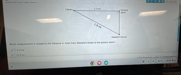 a
Which measurement is closest to the distance in miles from Natasha's house to the grocery store?
A 2.9 mi
B n 9 mi
O 2024 Renaissance Learing, Isc. All Rights Resened
Oct 10 3:58 US D