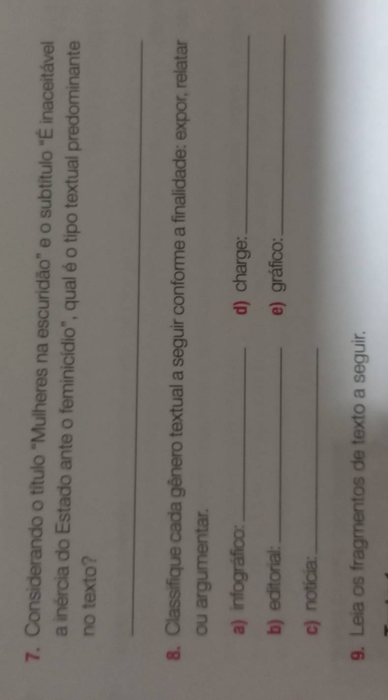 Considerando o título “Mulheres na escuridão” e o subtítulo “É inaceitável 
a inércia do Estado ante o feminicídio", qual é o tipo textual predominante 
no texto? 
_ 
8. Classifique cada gênero textual a seguir conforme a finalidade: expor, relatar 
ou argumentar. 
a) infográfico: _d) charge:_ 
b) editorial: _e) gráfico:_ 
c) notícia:_ 
9. Leia os fragmentos de texto a seguir.