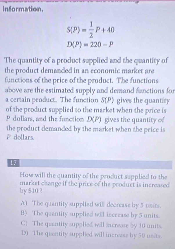 information.
S(P)= 1/2 P+40
D(P)=220-P
The quantity of a product supplied and the quantity of
the product demanded in an economic market are
functions of the price of the product. The functions
above are the estimated supply and demand functions for
a certain product. The function S(P) gives the quantity
of the product supplied to the market when the price is
P dollars, and the function D(P) gives the quantity of
the product demanded by the market when the price is
P dollars.
17
How will the quantity of the product supplied to the
market change if the price of the product is increased
by $10 ?
A) The quantity supplied will decrease by 5 units.
B) The quantity supplied will increase by 5 units.
C) The quantity supplied will increase by 10 units.
D) The quantity supplied will increase by 50 units.