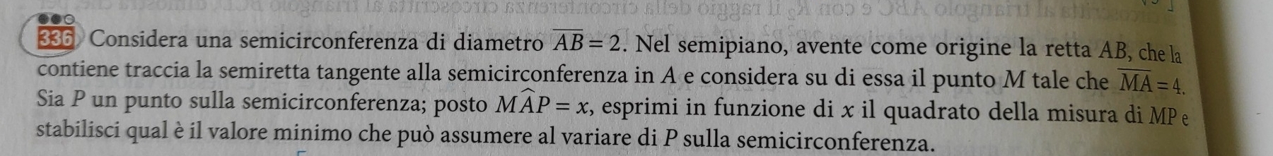 336 Considera una semicirconferenza di diametro overline AB=2. Nel semipiano, avente come origine la retta AB, che la 
contiene traccia la semiretta tangente alla semicirconferenza in A e considera su di essa il punto M tale che overline MA=4. 
Sia P un punto sulla semicirconferenza; posto Mwidehat AP=x , esprimi in funzione di x il quadrato della misura di MP
stabilisci qual è il valore minimo che può assumere al variare di P sulla semicirconferenza.