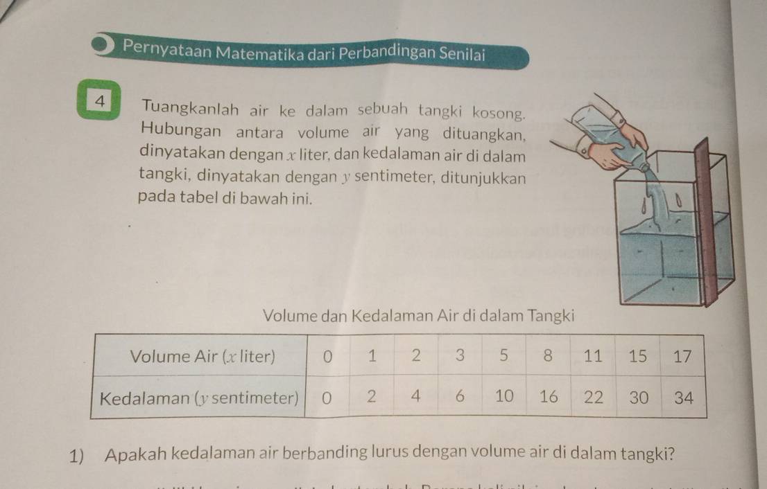 Pernyataan Matematika dari Perbandingan Senilai 
4 Tuangkanlah air ke dalam sebuah tangki kosong. 
Hubungan antara volume air yang dituangkan, 
dinyatakan dengan x liter, dan kedalaman air di dalam 
tangki, dinyatakan dengan y sentimeter, ditunjukkan 
pada tabel di bawah ini. 
Volume dan Kedalaman Air di dalam Ta 
1) Apakah kedalaman air berbanding lurus dengan volume air di dalam tangki?