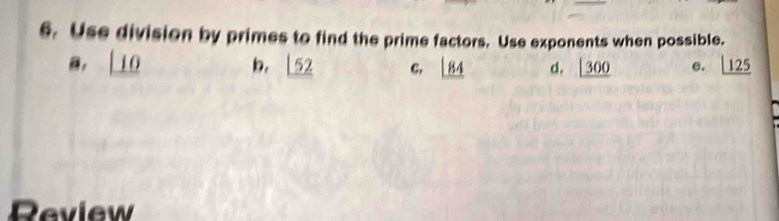 Use division by primes to find the prime factors. Use exponents when possible.
B, _ 10 b. _ |52 C, 84 d. _ |300 e. _ |25
Review