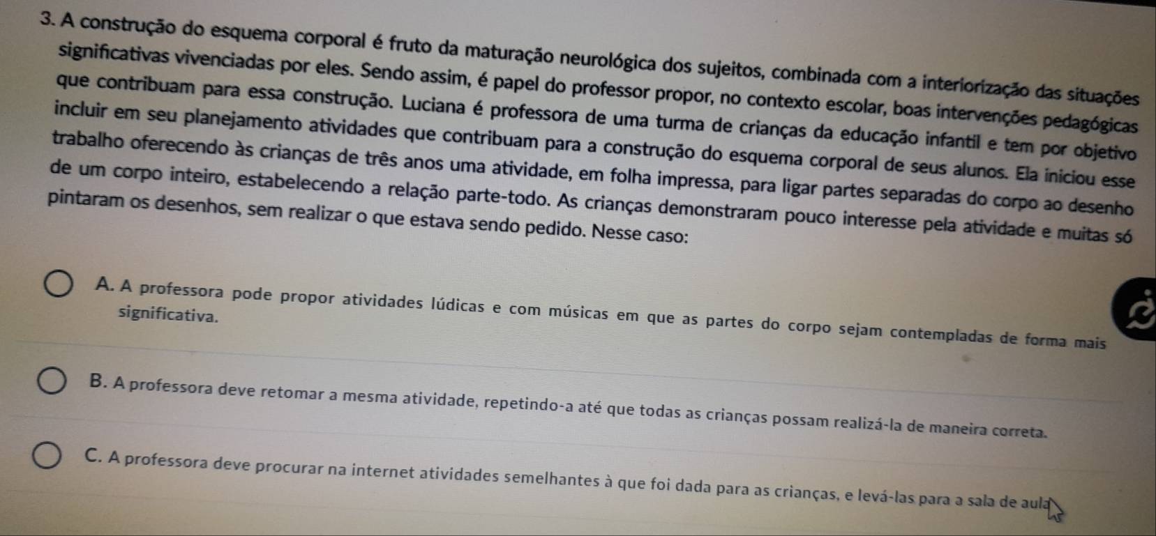 A construção do esquema corporal é fruto da maturação neurológica dos sujeitos, combinada com a interiorização das situações
significativas vivenciadas por eles. Sendo assim, é papel do professor propor, no contexto escolar, boas intervenções pedagógicas
que contribuam para essa construção. Luciana é professora de uma turma de crianças da educação infantil e tem por objetivo
incluir em seu planejamento atividades que contribuam para a construção do esquema corporal de seus alunos. Ela iniciou esse
trabalho oferecendo às crianças de três anos uma atividade, em folha impressa, para ligar partes separadas do corpo ao desenho
de um corpo inteiro, estabelecendo a relação parte-todo. As crianças demonstraram pouco interesse pela atividade e muitas só
pintaram os desenhos, sem realizar o que estava sendo pedido. Nesse caso:
significativa.
A. A professora pode propor atividades lúdicas e com músicas em que as partes do corpo sejam contempladas de forma mais
B. A professora deve retomar a mesma atividade, repetindo-a até que todas as crianças possam realizá-la de maneira correta.
C. A professora deve procurar na internet atividades semelhantes à que foi dada para as crianças, e levá-las para a sala de aula