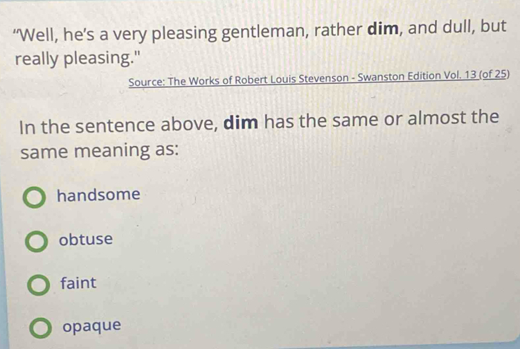 ‘Well, he’s a very pleasing gentleman, rather dim, and dull, but
really pleasing."
Source: The Works of Robert Louis Stevenson - Swanston Edition Vol. 13 (of 25)
In the sentence above, dim has the same or almost the
same meaning as:
handsome
obtuse
faint
opaque